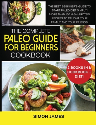 The Complete Paleo Guide for Beginners Cookbook: The Best Beginner's Guide to Start Paleo Diet Simply! More than 130 High-Protein Recipes to Delight your Family and your Friends!