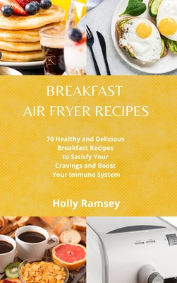 Breakfast Air Fryer Recipes: 70 Healthy and Delicious Breakfast Recipes to Satisfy Your Cravings and Boost Your Immune System