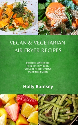 Vegan and Vegetarian Air Fryer Recipes: Delicious, Whole-Food Recipes to Fry, Bake, Grill, and Roast Flavorful Plant Based Meals