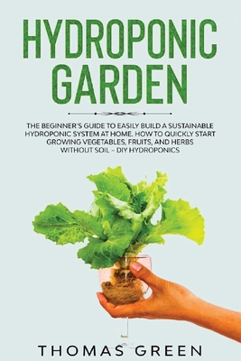 Hydroponic Garden: The Beginner's Guide to Easily Build a Sustainable Hydroponic System at Home. How to Quickly Start Growing Vegetables, Fruits, And Herbs Without Soil - DIY Hydroponics