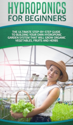 Hydroponics For Beginners: The Ultimate Step-By-Step Guide To Build Your Own Hydroponic Garden System That Will Grow Organic Vegetables, Fruits, and Herbs