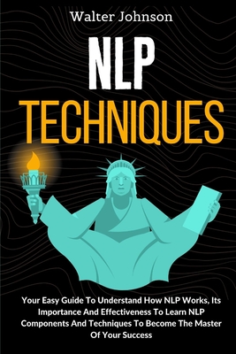 NLP Techniques: Your Easy Guide To Understand How NLP Works, Its Importance And Effectiveness To Learn NLP Components And Techniques To Become The Master Of Your Success