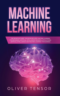 Machine Learning: The Definitive Guide. (3 Books in 1: Machine Learning for Beginners; Artificial Intelligence Business Applications; Artificial Intelligence and Machine Learning for Business)