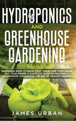 Hydroponics and Greenhouse Gardening: 2 in 1. Gardening Book to Grow Fruit, Herbs and Vegetables All Year Round. A Complete Guide on Building a Greenhouse and Master the Art of Organic Garden