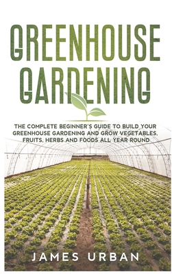 Greenhouse Gardening: The Complete Beginner's Guide to Build Your Greenhouse Gardening and Grow Vegetables, Fruits, Herbs and Foods All Year Round