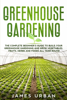 Greenhouse Gardening: The Complete Beginner's Guide to Build Your Greenhouse Gardening and Grow Vegetables, Fruits, Herbs and Foods All Year Round