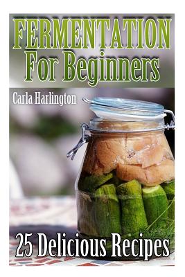 Fermentation For Beginners: 25 Delicious Recipes: (Fermentation Recipe Book, Lacto Fermented Vegetables)