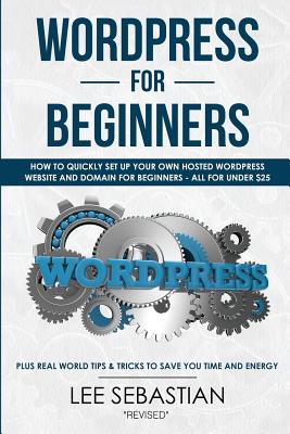 Wordpress for Beginners: How to Quickly Set Your Own Self Hosted Wordpress Site and Domain for Beginners - All for Under $25 - Plus Real World Tips & Tricks to Save You Time & Energy