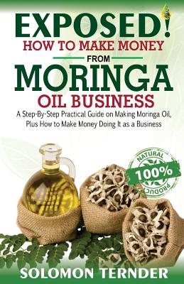 Exposed! How to Make Money from Moringa Oil Business: : A Step-By-Step Practical Guide on Making Moringa Oil, Plus How to Make Money Doing It as a Business.