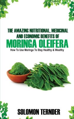 The Amazing Nutritional, Medicinal And Economic Benefits Of Moringa oleifera: How to use moringa to stay healthy and wealthy.