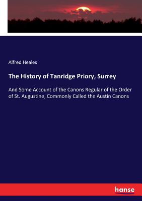 The History of Tanridge Priory, Surrey: And Some Account of the Canons Regular of the Order of St. Augustine, Commonly Called the Austin Canons