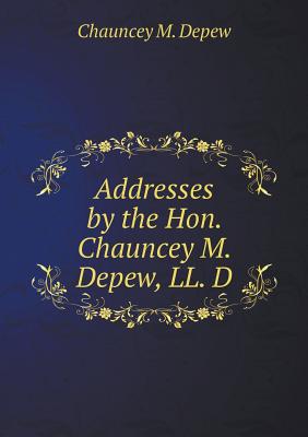 Addresses by the Hon. Chauncey M. Depew, LL. D