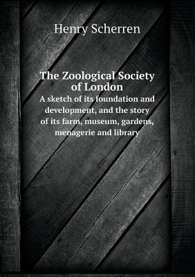 The Zoological Society of London A sketch of its foundation and development, and the story of its farm, museum, gardens, menagerie and library