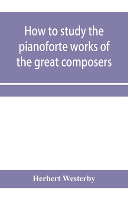 How to study the pianoforte works of the great composers: Handel, J. S. Bach, D. Scarlatti, C. P. E. Bach, Haydn, Mozart, Clementi, Beethoven;