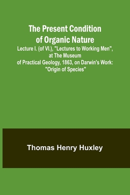 The Present Condition of Organic Nature; Lecture I. (of VI.), Lectures to Working Men, at the Museum of Practical Geology, 1863, on Darwin's Work: Origin of Species