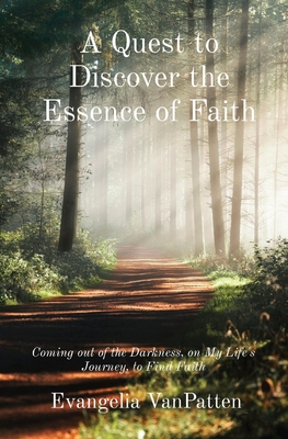 A Quest to Discover the Essence of Faith: Coming out of the Darkness, on My Life's Journey, to Find Faith