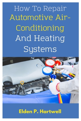 How To Repair Automotive Air-Conditioning And Heating Systems: A Comprehensive Guide To Practical Steps And Advanced Troubleshooting Techniques