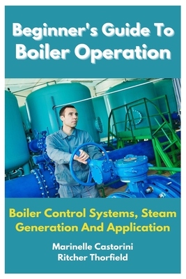 Beginner's Guide To Boiler Operation: Boiler Control Systems, Steam Generation And Application