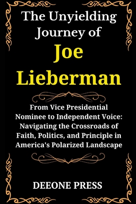 The Unyielding Journey of Joe Lieberman: From Vice Presidential Nominee to Independent Voice: Navigating the Crossroads of Faith, Politics, and Principle in America's Polarized Landscape