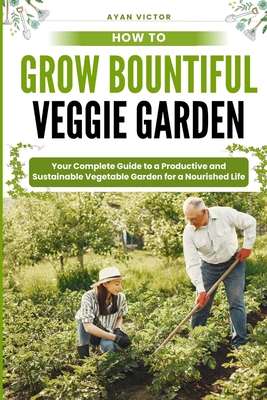 How to Grow Bountiful Veggie Garden: Your Complete Guide to a Productive and Sustainable Vegetable Garden for a Nourished Life