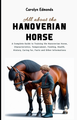 All About the Hanoverian Horse: A Complete Guide to Training the Hanoverian Horse, Characteristics, Temperament, Feeding, Health, History, Caring for, Facts and Other Informations