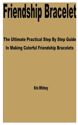 Friendship Bracelet: The Ultimate Practical Step by Step Guide in Making Colorful Friendship bracelets