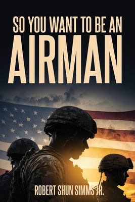 So You Want To Be An Airman?: Your Complete Guide to Navigating an Air Force Career