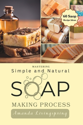 Mastering Simple and Natural Soap Making Process: Unlocking Nature's Secrets - A Comprehensive Guide to Natural Soapmaking Recipes - Your Ultimate DIY Process Book for Crafting Luxurious Soaps