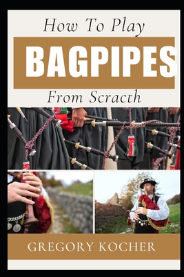 Playing Bagpipes from Scratch: Understand-Able / First Time Learner And Step By Step Guide From Beginners To Pro On Playing Bagpipes