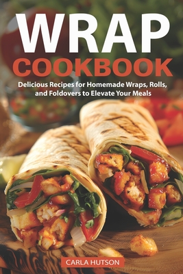 Wrap Recipe Book: Delicious Recipes For Homemade Wraps, Rolls, And Foldovers To Elevate Your Meals