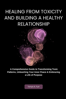 Healing from Toxicity and Building a Healthy Relationship: A Comprehensive Guide to Transforming Toxic Patterns, Unleashing Your Inner Peace & Embracing a Life of Purpose