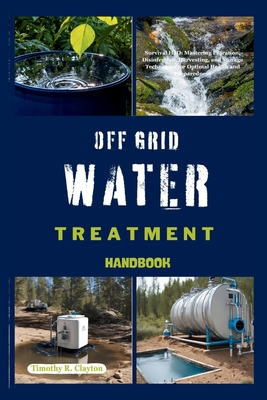 Off Grid Water Treatment Handbook: Survival H2O: Mastering Filtration, Disinfection, Harvesting, and Storage Techniques for Optimal Health and Preparedness