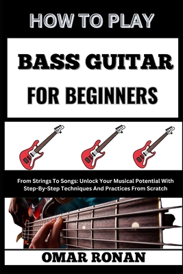 How to Play Bass Guitar for Beginners: From Strings To Songs: Unlock Your Musical Potential With Step-By-Step Techniques And Practices From Scratch