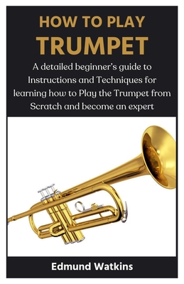 How to Play Trumpet: A detailed beginner's guide to Instructions and Techniques for learning how to Play the Trumpet from Scratch and become an expert