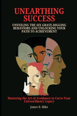 Unearthing Success: UNVEILING THE SIX GRAVE-DIGGING BEHAVIORS AND UNLOCKING YOUR PATH TO ACHIEVEMENT: Mastering the Art of Avoidance to Carve Your Extraordinary Legacy