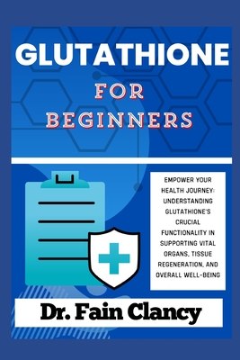 GLUTATHIONE For Beginners: Empower Your Health Journey: Understanding Glutathione's Crucial Functionality in Supporting Vital Organs, Tissue Regeneration, and Overall Well-being