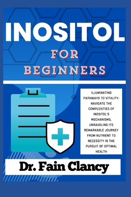 INOSITOL For Beginners: Navigate the Complexities of Inositol's Mechanisms, Unraveling its Remarkable Journey from Nutrient to Necessity in the Pursuit of Optimal Health