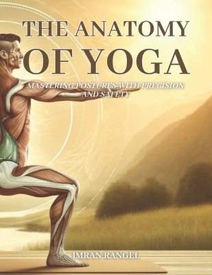 The Anatomy of Yoga: Mastering Postures with Precision and Safety: A Comprehensive Guide for Enhancing Your Practice and Preventing Injury