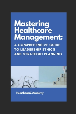 Mastering Healthcare Management: A Comprehensive Guide to Leadership Ethics and Strategic Planning