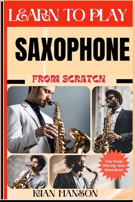 Learn to Play Saxophone from Scratch: Beginners Guide To Mastering Saxophone Playing, Demystify Music Theory, Proven Polyrhythm Techniques, Skill To Become Expert And Everything Needed To Learn