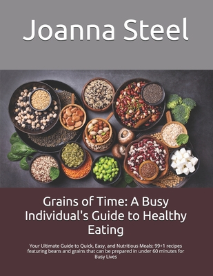 Grains of Time: A Busy Individual's Guide to Healthy Eating: Your Ultimate Guide to Quick, Easy, and Nutritious Meals: 99+1 recipes featuring beans and grains that can be prepared in under 60 minutes for Busy Lives