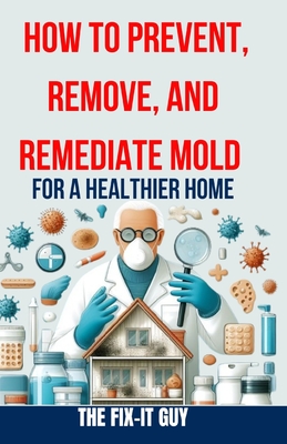 How to Prevent, Remove, and Remediate Mold for a Healthier Home: Step-by-Step Instructions for Mold Testing, Mold Removal, Mold Abatement, and Maintaining a Healthy, Mold-Free Living Space