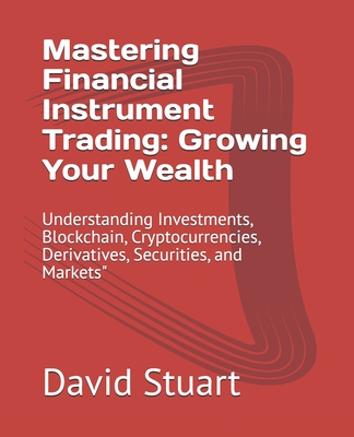 Mastering Financial Instrument Trading: Growing Your Wealth: Understanding Investments, Blockchain, Cryptocurrencies, Derivatives, Securities, and Markets