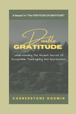 Double GRATITUDE: ...Understanding The Ancient Secret Of Acceptable Thanksgiving And Appreciation