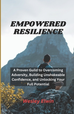 Empowered Resilience: A Proven Guild to Overcoming Adversity, Building Unshakeable Confidence, and Unlocking Your Full Potential