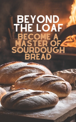 Beyond The Loaf: Become a Master of Sourdough Bread Advanced and Basic Sourdough Techniques Cookbook Featuring Creative Leaven Loaves Baking Recipes for Beginner Bakers and Advanced Bread Makers