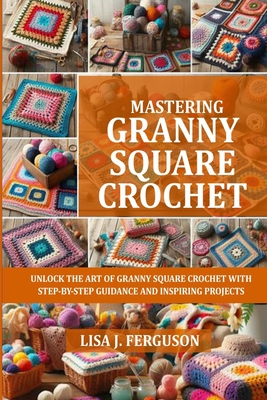 Mastering Granny Square Crochet: Unlock the Art of Granny Square Crochet with Step-By-Step Guidance and Inspiring Projects