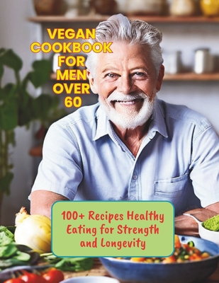 Vegan Cookbook for Men Over 60: 100+ Recipes Healthy Eating for Strength and Longevity