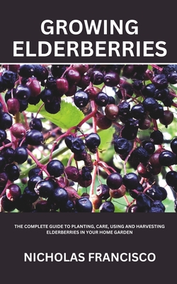 Growing Elderberries: The Complete Guide to Planting, Care, Using and Harvesting Elderberries in Your Home Garden