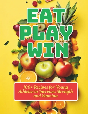 Eat, Play, Win: 100+ Recipes for Young Athletes to Increase Strength and Stamina